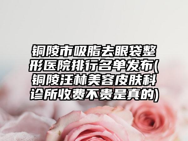 铜陵市吸脂去眼袋整形医院排行名单发布(铜陵汪林美容皮肤科诊所收费不贵是真的)