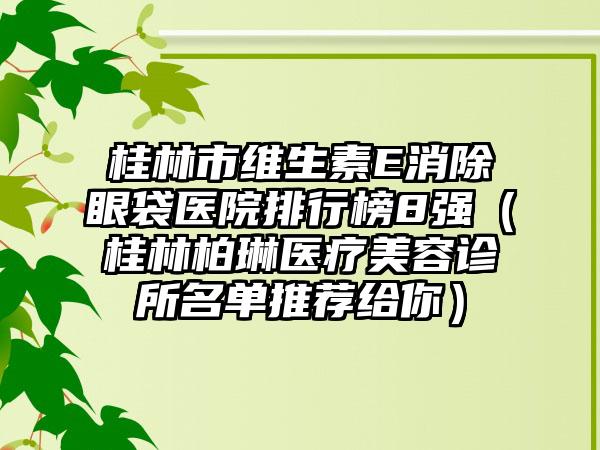 桂林市维生素E消除眼袋医院排行榜8强（桂林柏琳医疗美容诊所名单推荐给你）