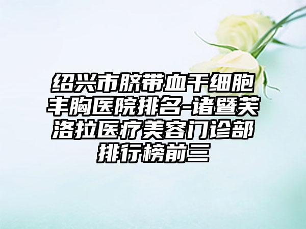 绍兴市脐带血干细胞丰胸医院排名-诸暨芙洛拉医疗美容门诊部排行榜前三