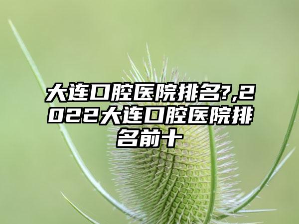 大连口腔医院排名?,2022大连口腔医院排名前十