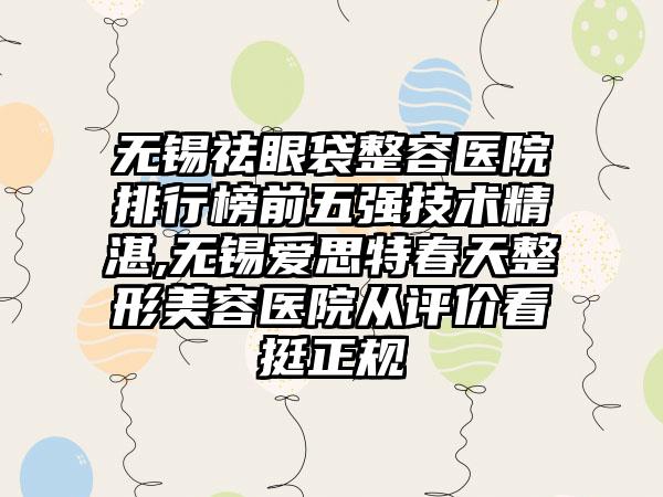 无锡祛眼袋整容医院排行榜前五强技术不错,无锡爱思特春天整形美容医院从评价看挺正规