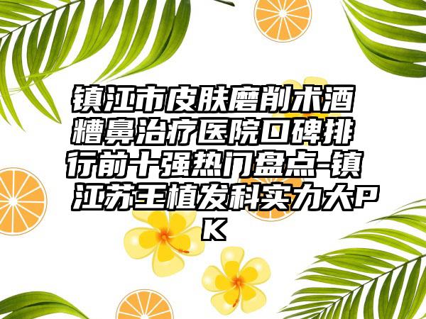 镇江市皮肤磨削术酒糟鼻治疗医院口碑排行前十强热门盘点-镇江苏王植发科实力大PK