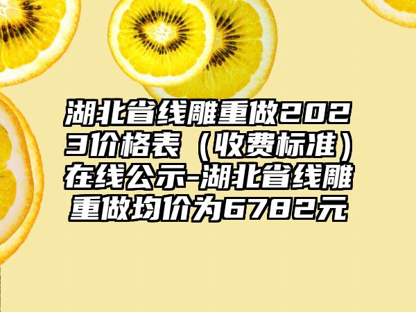 湖北省线雕重做2023价格表（收费标准）在线公示-湖北省线雕重做均价为6782元