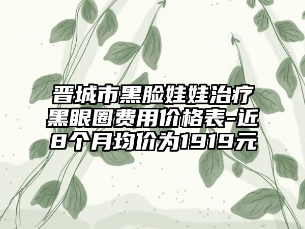 晋城市黑脸娃娃治疗黑眼圈费用价格表-近8个月均价为1919元