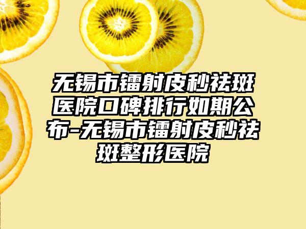 无锡市镭射皮秒祛斑医院口碑排行如期公布-无锡市镭射皮秒祛斑整形医院