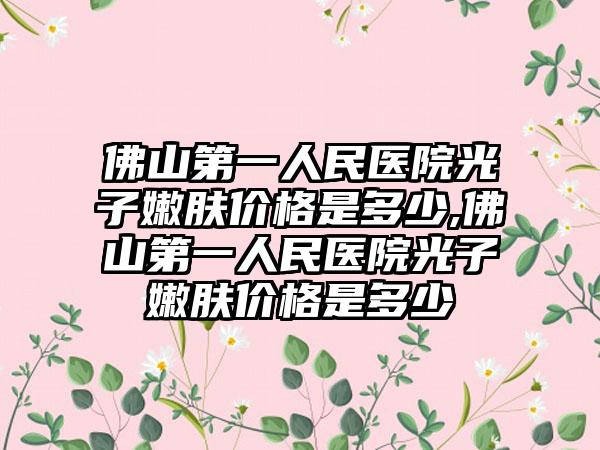 佛山第一人民医院光子嫩肤价格是多少,佛山第一人民医院光子嫩肤价格是多少