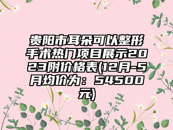 贵阳市耳朵可以整形手术热门项目展示2023附价格表(12月-5月均价为：54500元)