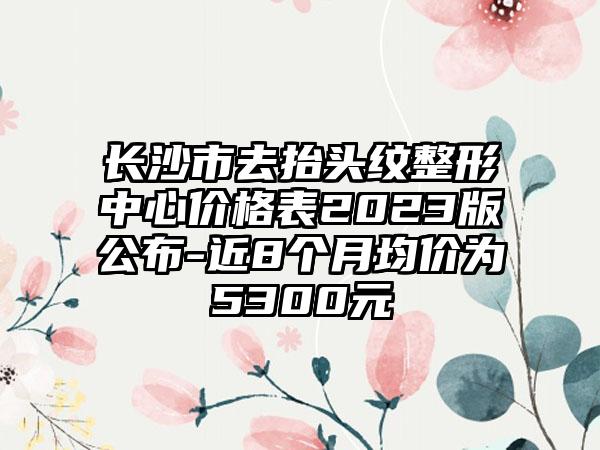 长沙市去抬头纹整形中心价格表2023版公布-近8个月均价为5300元