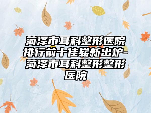 菏泽市耳科整形医院排行前十佳崭新出炉-菏泽市耳科整形整形医院