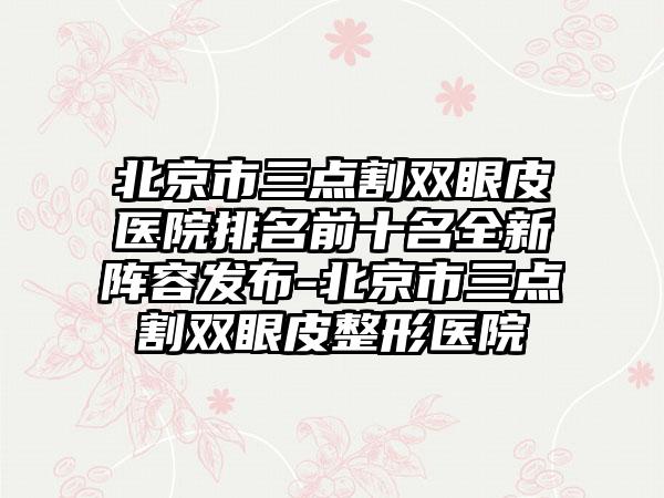 北京市三点割双眼皮医院排名前十名全新阵容发布-北京市三点割双眼皮整形医院