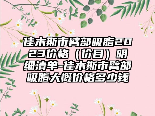 佳木斯市臂部吸脂2023价格（价目）明细清单-佳木斯市臂部吸脂大概价格多少钱