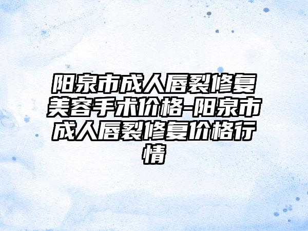 阳泉市成人唇裂修复美容手术价格-阳泉市成人唇裂修复价格行情