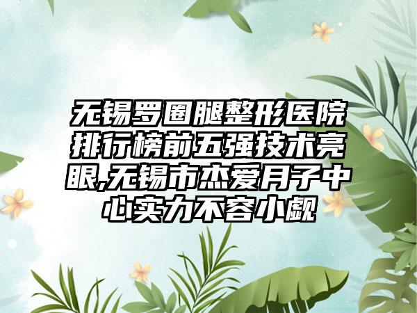 无锡罗圈腿整形医院排行榜前五强技术亮眼,无锡市杰爱月子中心实力不容小觑