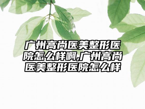 广州高尚医美整形医院怎么样啊,广州高尚医美整形医院怎么样