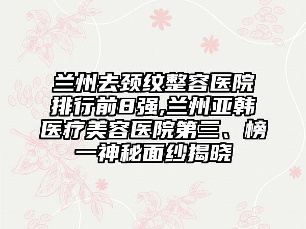 兰州去颈纹整容医院排行前8强,兰州亚韩医疗美容医院第三、榜一神秘面纱揭晓