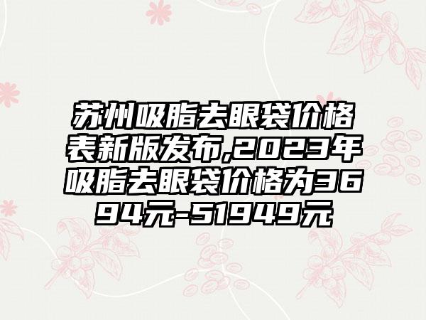 苏州吸脂去眼袋价格表新版发布,2023年吸脂去眼袋价格为3694元-51949元