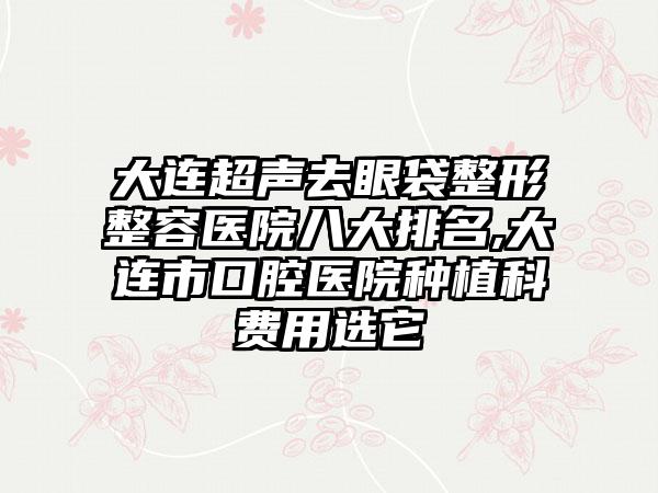 大连超声去眼袋整形整容医院八大排名,大连市口腔医院种植科费用选它