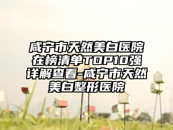 咸宁市天然美白医院在榜清单TOP10强详解查看-咸宁市天然美白整形医院