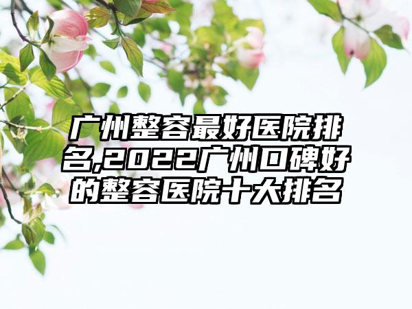 广州整容较好医院排名,2022广州口碑好的整容医院十大排名