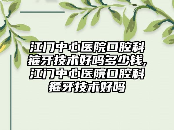 江门中心医院口腔科箍牙技术好吗多少钱,江门中心医院口腔科箍牙技术好吗