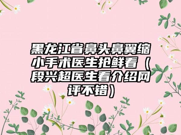 黑龙江省鼻头鼻翼缩小手术医生抢鲜看（段兴超医生看介绍网评不错）