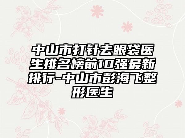 中山市打针去眼袋医生排名榜前10强非常新排行-中山市彭海飞整形医生