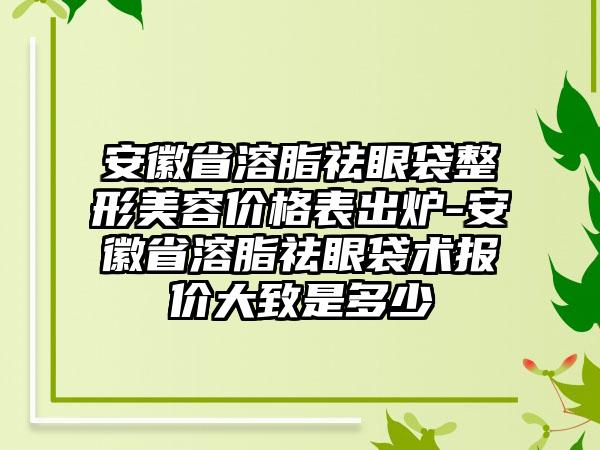 安徽省溶脂祛眼袋整形美容价格表出炉-安徽省溶脂祛眼袋术报价大致是多少