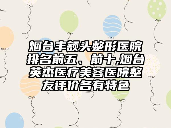 烟台丰额头整形医院排名前五、前十,烟台英杰医疗美容医院整友评价各有特色