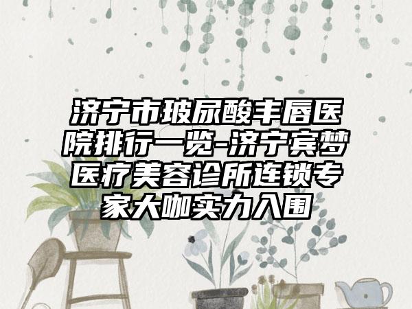 济宁市玻尿酸丰唇医院排行一览-济宁宾梦医疗美容诊所连锁骨干医生大咖实力入围