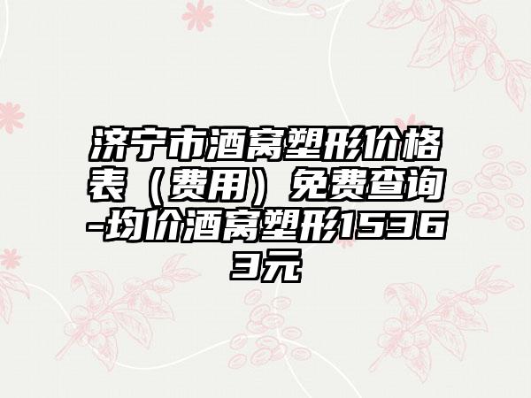 济宁市酒窝塑形价格表（费用）免费查询-均价酒窝塑形15363元