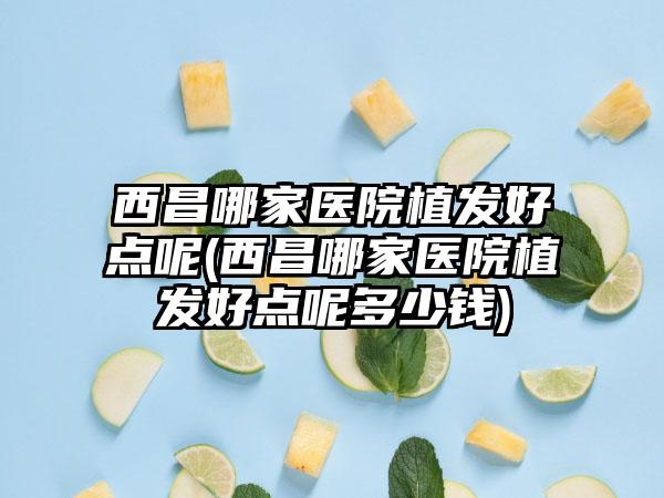 西昌哪家医院植发好点呢(西昌哪家医院植发好点呢多少钱)