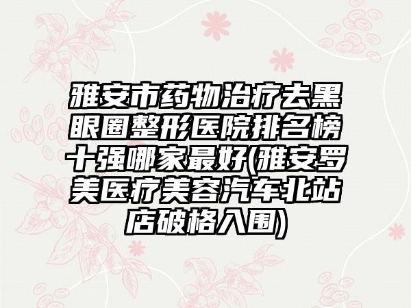 雅安市药物治疗去黑眼圈整形医院排名榜十强哪家较好(雅安罗美医疗美容汽车北站店破格入围)