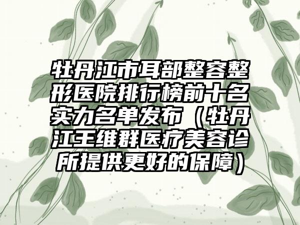 牡丹江市耳部整容整形医院排行榜前十名实力名单发布（牡丹江王维群医疗美容诊所提供更好的保护）