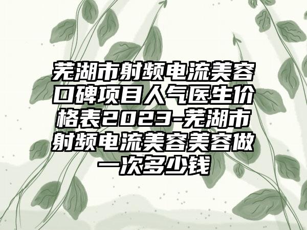 芜湖市射频电流美容口碑项目人气医生价格表2023-芜湖市射频电流美容美容做一次多少钱