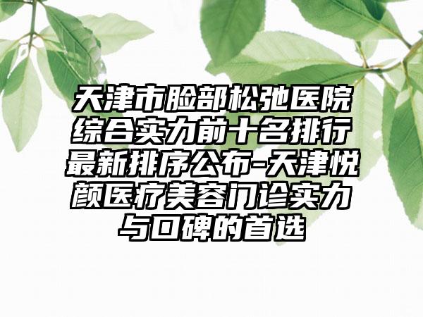 天津市脸部松弛医院综合实力前十名排行非常新排序公布-天津悦颜医疗美容门诊实力与口碑的选择