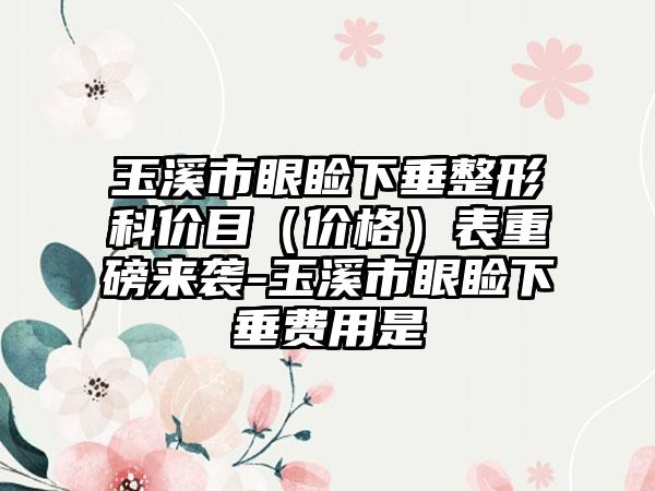 玉溪市眼睑下垂整形科价目（价格）表重磅来袭-玉溪市眼睑下垂费用是