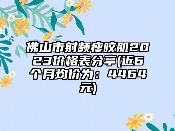 佛山市射频瘦咬肌2023价格表分享(近6个月均价为：4464元)