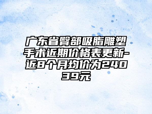 广东省臀部吸脂雕塑手术近期价格表更新-近8个月均价为24039元