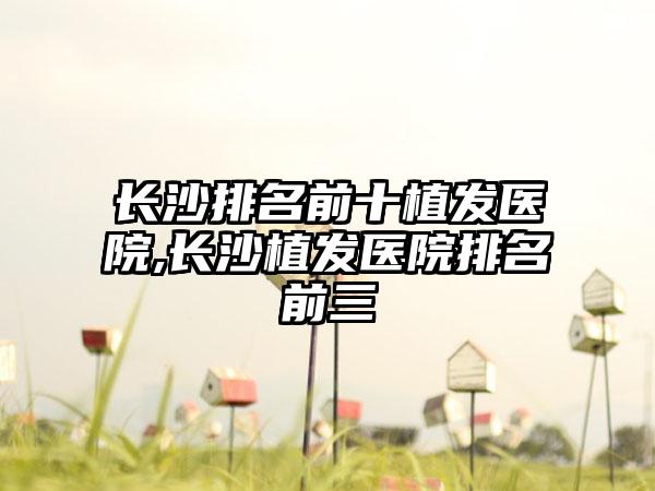 长沙排名前十植发医院,长沙植发医院排名前三