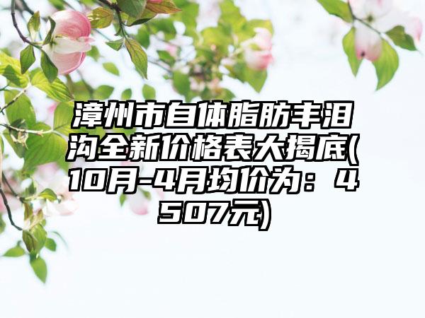 漳州市自体脂肪丰泪沟全新价格表大揭底(10月-4月均价为：4507元)