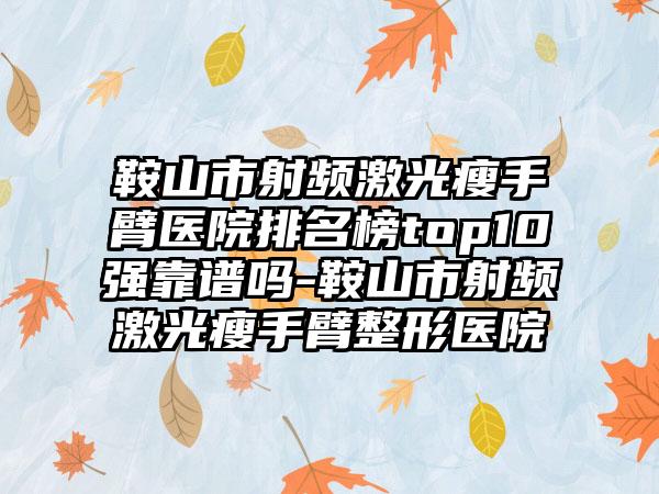 鞍山市射频激光瘦手臂医院排名榜top10强靠谱吗-鞍山市射频激光瘦手臂整形医院