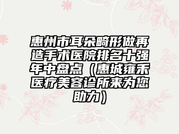 惠州市耳朵畸形做再造手术医院排名十强年中盘点（惠城雍禾医疗美容诊所来为您助力）