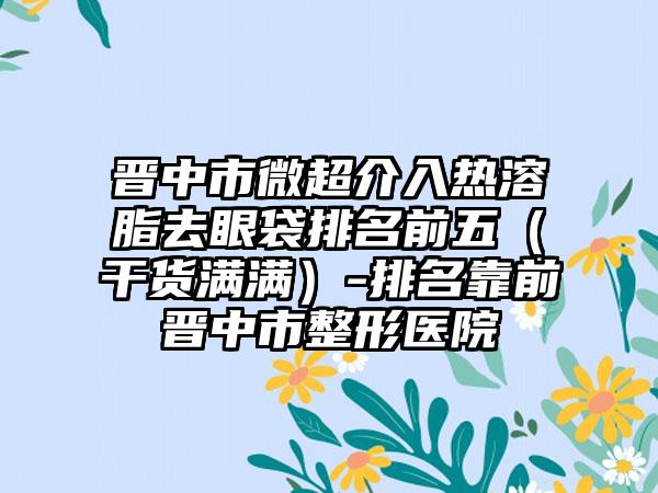 晋中市微超介入热溶脂去眼袋排名前五（干货满满）-排名靠前晋中市整形医院