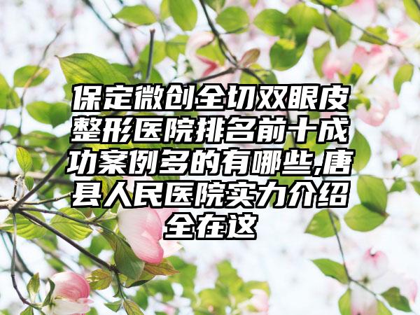 保定微创全切双眼皮整形医院排名前十成功实例多的有哪些,唐县人民医院实力介绍全在这