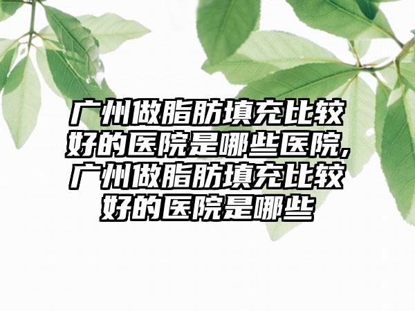 广州做脂肪填充比较好的医院是哪些医院,广州做脂肪填充比较好的医院是哪些