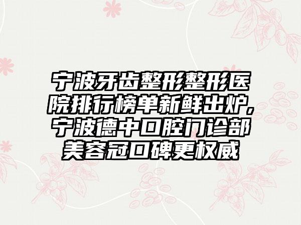 宁波牙齿整形整形医院排行榜单新鲜出炉,宁波德中口腔门诊部美容冠口碑更权威