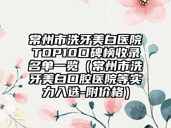 常州市洗牙美白医院TOP10口碑榜收录名单一览（常州市洗牙美白口腔医院等实力入选-附价格）