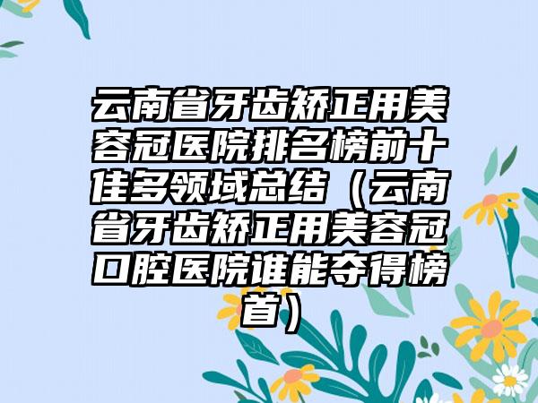 云南省牙齿矫正用美容冠医院排名榜前十佳多领域总结（云南省牙齿矫正用美容冠口腔医院谁能夺得榜首）