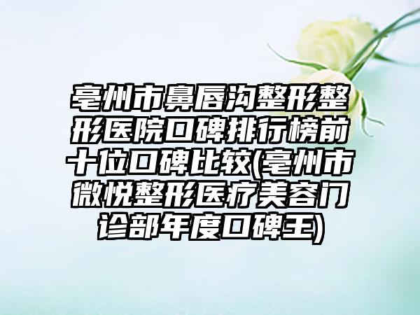 亳州市鼻唇沟整形整形医院口碑排行榜前十位口碑比较(亳州市微悦整形医疗美容门诊部年度口碑王)