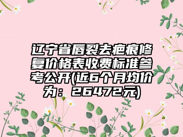 辽宁省唇裂去疤痕修复价格表收费标准参考公开(近6个月均价为：26472元)